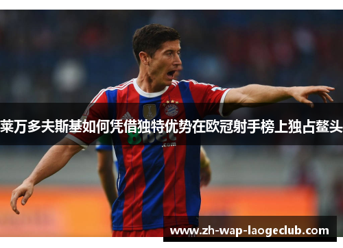 莱万多夫斯基如何凭借独特优势在欧冠射手榜上独占鳌头 莱万多夫斯基如何凭借独特优势在欧冠射手榜上独占鳌头