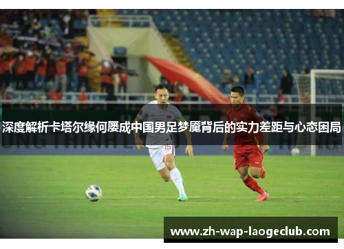 深度解析卡塔尔缘何屡成中国男足梦魇背后的实力差距与心态困局