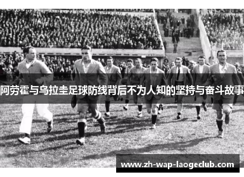 阿劳霍与乌拉圭足球防线背后不为人知的坚持与奋斗故事