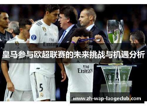 皇马参与欧超联赛的未来挑战与机遇分析 皇马参与欧超联赛的未来挑战与机遇分析