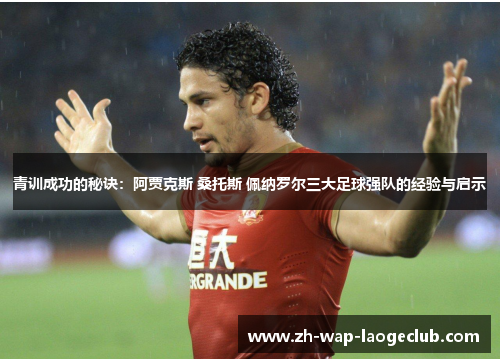 青训成功的秘诀:阿贾克斯 桑托斯 佩纳罗尔三大足球强队的经验与启示 青训成功的秘诀:阿贾克斯 桑托斯 佩纳罗尔三大足球强队的经验与启示