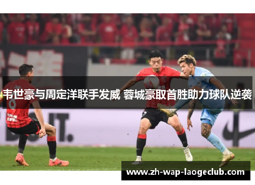 韦世豪与周定洋联手发威 蓉城豪取首胜助力球队逆袭 韦世豪与周定洋联手发威 蓉城豪取首胜助力球队逆袭