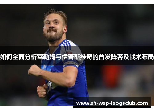 如何全面分析富勒姆与伊普斯维奇的首发阵容及战术布局 如何全面分析富勒姆与伊普斯维奇的首发阵容及战术布局