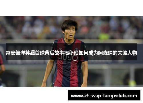 富安健洋英超首球背后故事揭秘他如何成为阿森纳的关键人物 富安健洋英超首球背后故事揭秘他如何成为阿森纳的关键人物