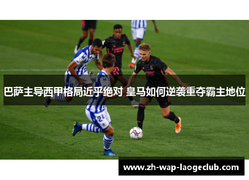 巴萨主导西甲格局近乎绝对 皇马如何逆袭重夺霸主地位