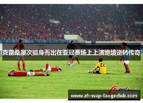 克雷桑屡次挺身而出在亚冠赛场上上演绝境逆转传奇 克雷桑屡次挺身而出在亚冠赛场上上演绝境逆转传奇