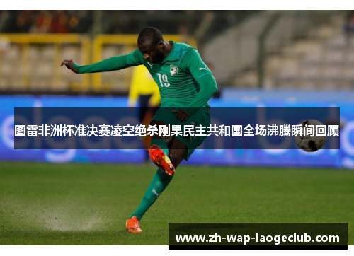 图雷非洲杯准决赛凌空绝杀刚果民主共和国全场沸腾瞬间回顾 图雷非洲杯准决赛凌空绝杀刚果民主共和国全场沸腾瞬间回顾
