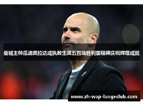 曼城主帅瓜迪奥拉达成执教生涯五百场胜利里程碑庆祝辉煌成就
