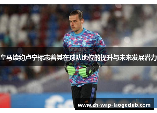皇马续约卢宁标志着其在球队地位的提升与未来发展潜力 皇马续约卢宁标志着其在球队地位的提升与未来发展潜力