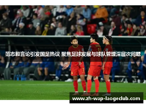 范志毅言论引发国足热议 聚焦足球发展与球队管理深层次问题