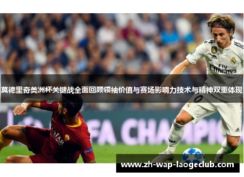 莫德里奇美洲杯关键战全面回顾领袖价值与赛场影响力技术与精神双重体现