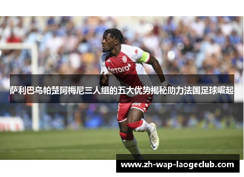 萨利巴乌帕楚阿梅尼三人组的五大优势揭秘助力法国足球崛起