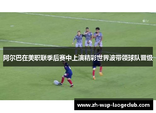 阿尔巴在美职联季后赛中上演精彩世界波带领球队晋级 阿尔巴在美职联季后赛中上演精彩世界波带领球队晋级