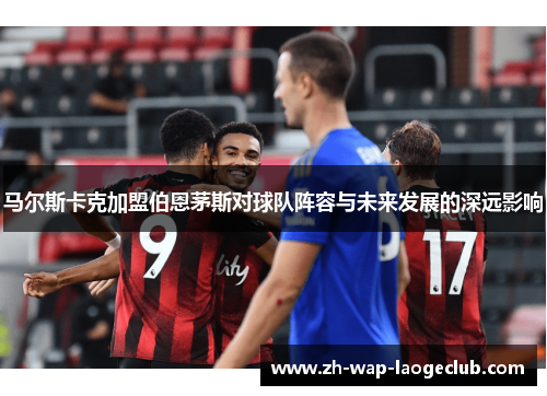 马尔斯卡克加盟伯恩茅斯对球队阵容与未来发展的深远影响 马尔斯卡克加盟伯恩茅斯对球队阵容与未来发展的深远影响