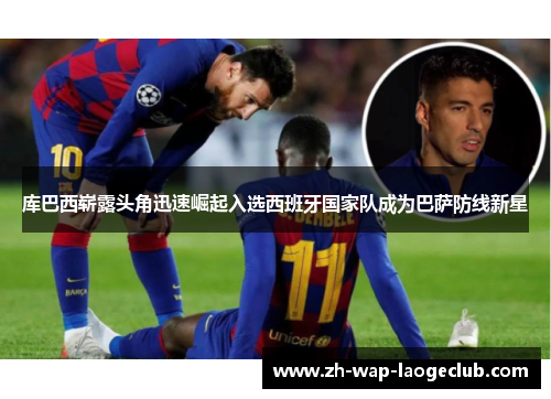 库巴西崭露头角迅速崛起入选西班牙国家队成为巴萨防线新星 库巴西崭露头角迅速崛起入选西班牙国家队成为巴萨防线新星