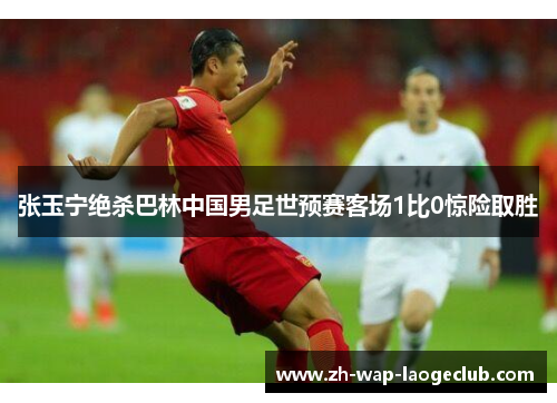 张玉宁绝杀巴林中国男足世预赛客场1比0惊险取胜 张玉宁绝杀巴林中国男足世预赛客场1比0惊险取胜
