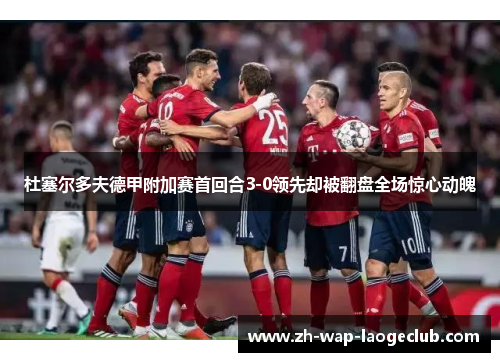 杜塞尔多夫德甲附加赛首回合3-0领先却被翻盘全场惊心动魄 杜塞尔多夫德甲附加赛首回合3-0领先却被翻盘全场惊心动魄
