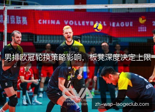 男排欧冠轮换策略影响,板凳深度决定上限 男排欧冠轮换策略影响,板凳深度决定上限