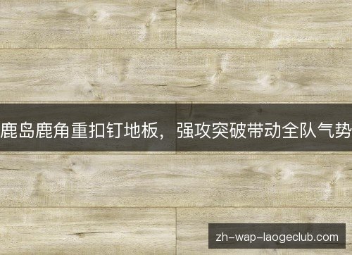 鹿岛鹿角重扣钉地板,强攻突破带动全队气势 鹿岛鹿角重扣钉地板,强攻突破带动全队气势